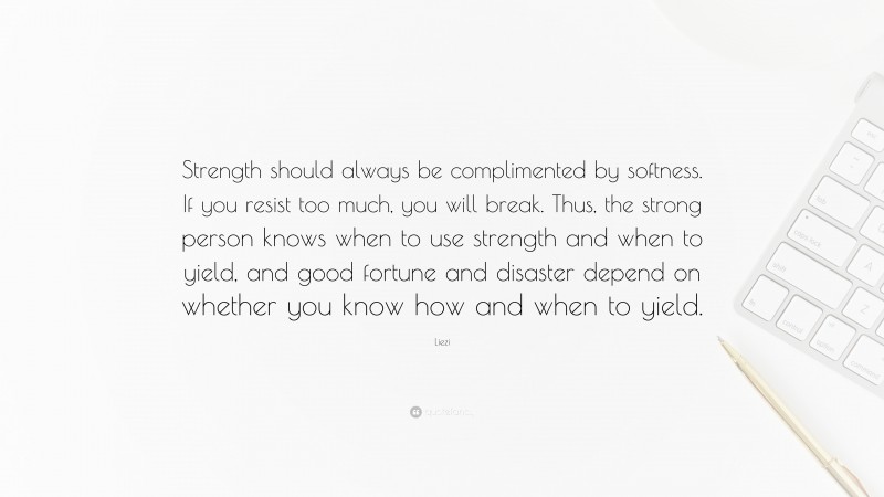 Liezi Quote: “Strength should always be complimented by softness. If you resist too much, you will break. Thus, the strong person knows when to use strength and when to yield, and good fortune and disaster depend on whether you know how and when to yield.”