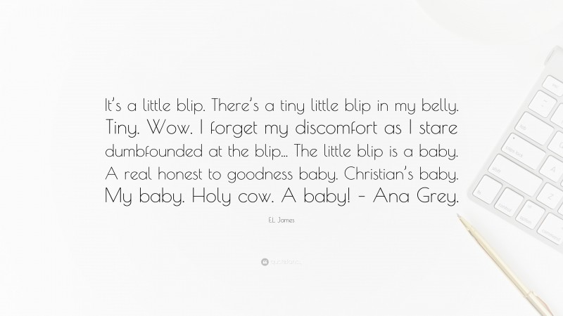 E.L. James Quote: “It’s a little blip. There’s a tiny little blip in my belly. Tiny. Wow. I forget my discomfort as I stare dumbfounded at the blip... The little blip is a baby. A real honest to goodness baby. Christian’s baby. My baby. Holy cow. A baby! – Ana Grey.”