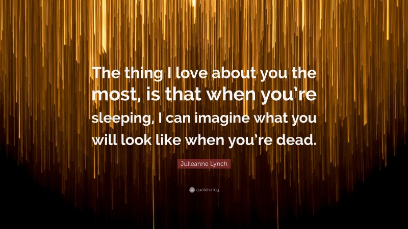 Julieanne Lynch Quote: “The thing I love about you the most, is that when you’re sleeping, I can imagine what you will look like when you’re dead.”