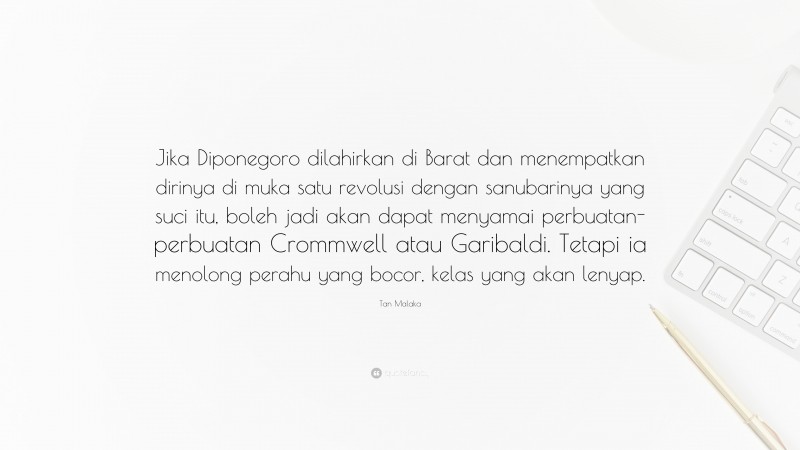 Tan Malaka Quote: “Jika Diponegoro dilahirkan di Barat dan menempatkan dirinya di muka satu revolusi dengan sanubarinya yang suci itu, boleh jadi akan dapat menyamai perbuatan-perbuatan Crommwell atau Garibaldi. Tetapi ia menolong perahu yang bocor, kelas yang akan lenyap.”