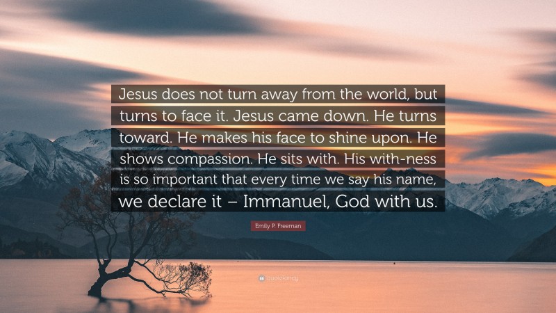 Emily P. Freeman Quote: “Jesus does not turn away from the world, but turns to face it. Jesus came down. He turns toward. He makes his face to shine upon. He shows compassion. He sits with. His with-ness is so important that every time we say his name, we declare it – Immanuel, God with us.”