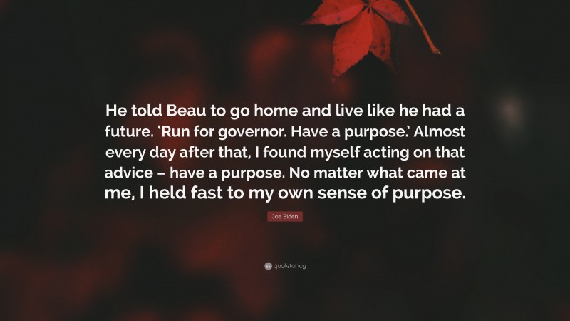 Joe Biden Quote: “He told Beau to go home and live like he had a future. ‘Run for governor. Have a purpose.’ Almost every day after that, I found myself acting on that advice – have a purpose. No matter what came at me, I held fast to my own sense of purpose.”