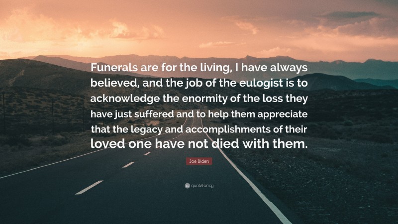 Joe Biden Quote: “Funerals are for the living, I have always believed, and the job of the eulogist is to acknowledge the enormity of the loss they have just suffered and to help them appreciate that the legacy and accomplishments of their loved one have not died with them.”