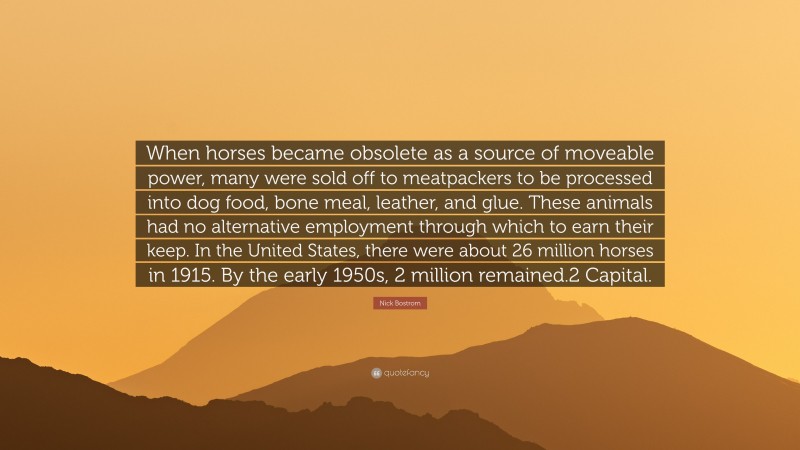 Nick Bostrom Quote: “When horses became obsolete as a source of moveable power, many were sold off to meatpackers to be processed into dog food, bone meal, leather, and glue. These animals had no alternative employment through which to earn their keep. In the United States, there were about 26 million horses in 1915. By the early 1950s, 2 million remained.2 Capital.”