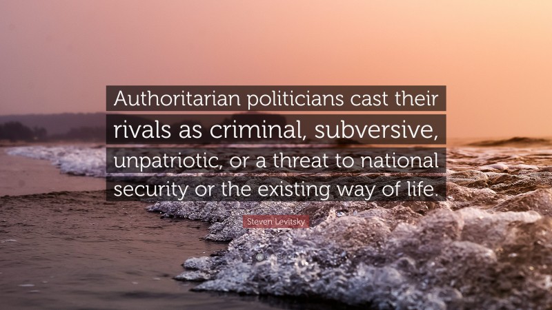Steven Levitsky Quote: “Authoritarian politicians cast their rivals as criminal, subversive, unpatriotic, or a threat to national security or the existing way of life.”