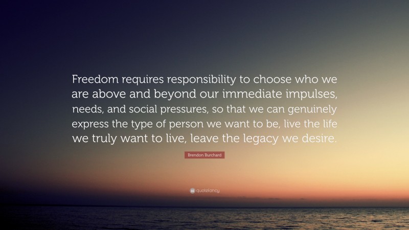 Brendon Burchard Quote: “Freedom requires responsibility to choose who we are above and beyond our immediate impulses, needs, and social pressures, so that we can genuinely express the type of person we want to be, live the life we truly want to live, leave the legacy we desire.”