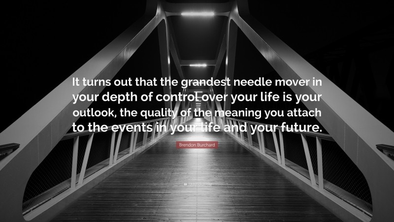 Brendon Burchard Quote: “It turns out that the grandest needle mover in your depth of control over your life is your outlook, the quality of the meaning you attach to the events in your life and your future.”