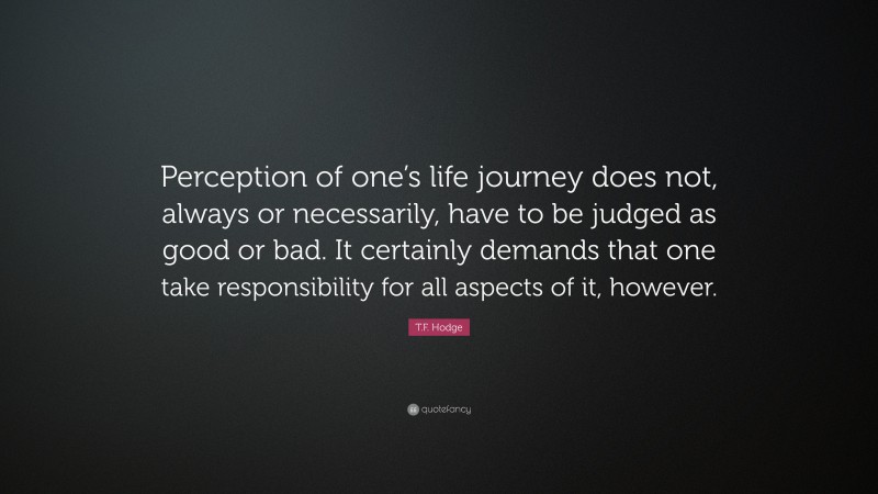 T.F. Hodge Quote: “Perception of one’s life journey does not, always or necessarily, have to be judged as good or bad. It certainly demands that one take responsibility for all aspects of it, however.”