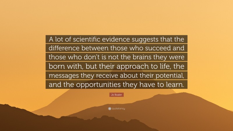 Jo Boaler Quote: “A lot of scientific evidence suggests that the difference between those who succeed and those who don’t is not the brains they were born with, but their approach to life, the messages they receive about their potential, and the opportunities they have to learn.”