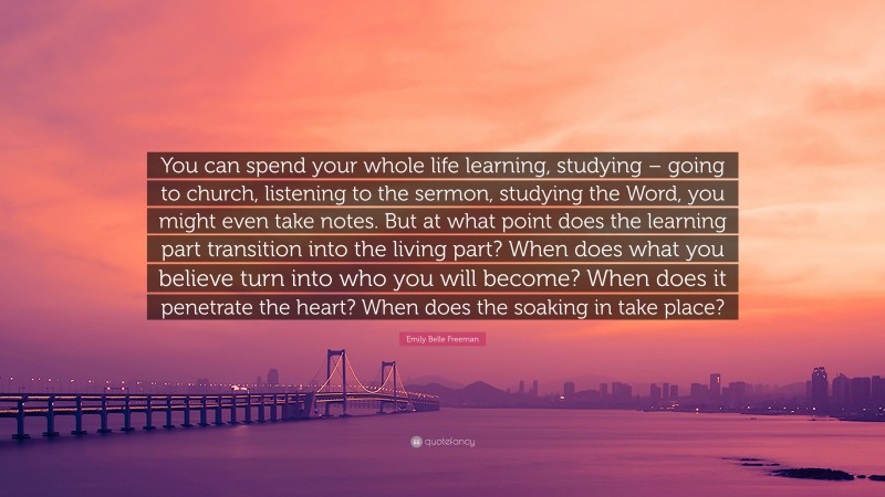 Emily Belle Freeman Quote: “You can spend your whole life learning, studying – going to church, listening to the sermon, studying the Word, you might even take notes. But at what point does the learning part transition into the living part? When does what you believe turn into who you will become? When does it penetrate the heart? When does the soaking in take place?”