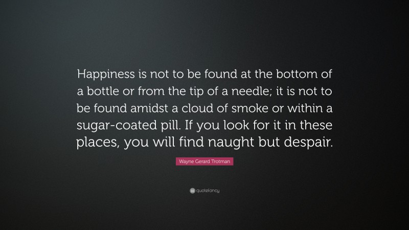 Wayne Gerard Trotman Quote: “Happiness is not to be found at the bottom of a bottle or from the tip of a needle; it is not to be found amidst a cloud of smoke or within a sugar-coated pill. If you look for it in these places, you will find naught but despair.”