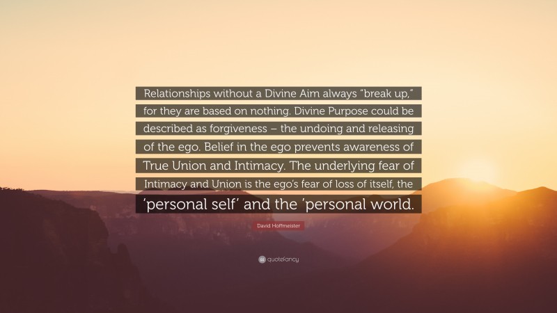 David Hoffmeister Quote: “Relationships without a Divine Aim always “break up,” for they are based on nothing. Divine Purpose could be described as forgiveness – the undoing and releasing of the ego. Belief in the ego prevents awareness of True Union and Intimacy. The underlying fear of Intimacy and Union is the ego’s fear of loss of itself, the ‘personal self’ and the ’personal world.”