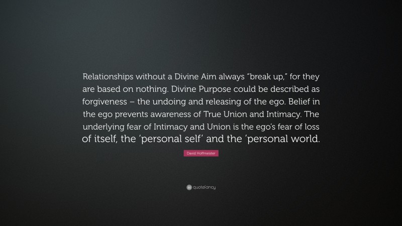 David Hoffmeister Quote: “Relationships without a Divine Aim always “break up,” for they are based on nothing. Divine Purpose could be described as forgiveness – the undoing and releasing of the ego. Belief in the ego prevents awareness of True Union and Intimacy. The underlying fear of Intimacy and Union is the ego’s fear of loss of itself, the ‘personal self’ and the ’personal world.”
