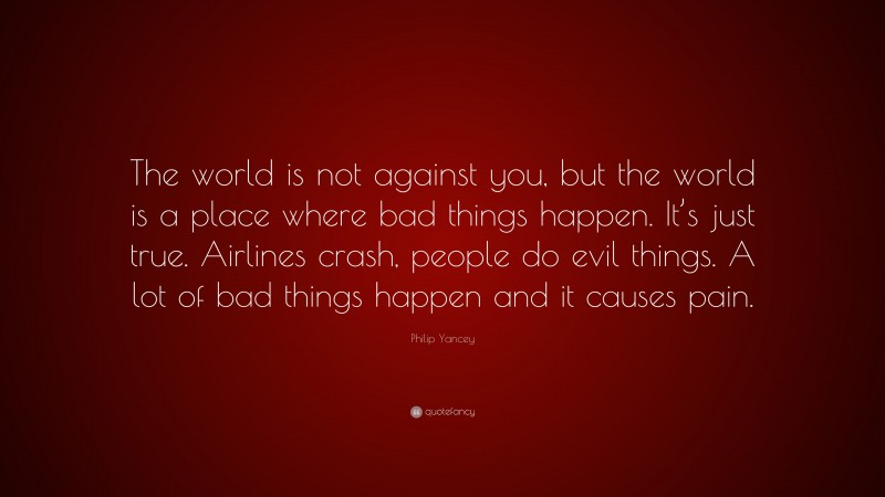 Philip Yancey Quote: “The world is not against you, but the world is a place where bad things happen. It’s just true. Airlines crash, people do evil things. A lot of bad things happen and it causes pain.”