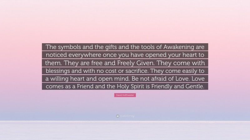 David Hoffmeister Quote: “The symbols and the gifts and the tools of Awakening are noticed everywhere once you have opened your heart to them. They are free and Freely Given. They come with blessings and with no cost or sacrifice. They come easily to a willing heart and open mind. Be not afraid of Love. Love comes as a Friend and the Holy Spirit is Friendly and Gentle.”
