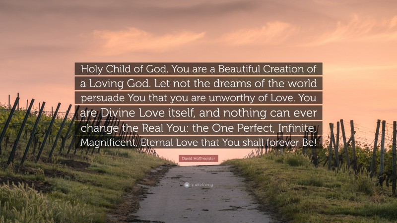 David Hoffmeister Quote: “Holy Child of God, You are a Beautiful Creation of a Loving God. Let not the dreams of the world persuade You that you are unworthy of Love. You are Divine Love itself, and nothing can ever change the Real You: the One Perfect, Infinite, Magnificent, Eternal Love that You shall forever Be!”