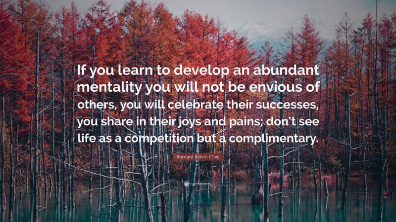 Bernard Kelvin Clive Quote: “If you learn to develop an abundant mentality you will not be envious of others, you will celebrate their successes, you share in their joys and pains; don’t see life as a competition but a complimentary.”