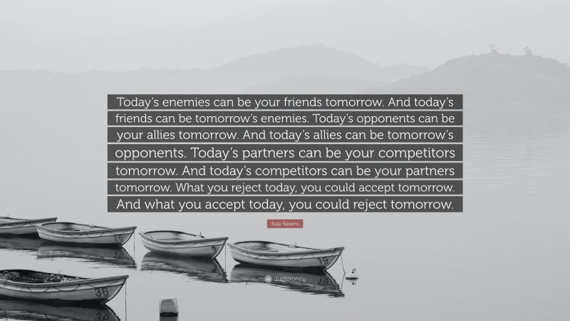 Suzy Kassem Quote: “Today’s enemies can be your friends tomorrow. And today’s friends can be tomorrow’s enemies. Today’s opponents can be your allies tomorrow. And today’s allies can be tomorrow’s opponents. Today’s partners can be your competitors tomorrow. And today’s competitors can be your partners tomorrow. What you reject today, you could accept tomorrow. And what you accept today, you could reject tomorrow.”