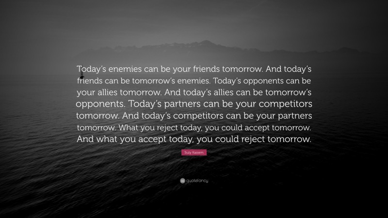 Suzy Kassem Quote: “Today’s enemies can be your friends tomorrow. And today’s friends can be tomorrow’s enemies. Today’s opponents can be your allies tomorrow. And today’s allies can be tomorrow’s opponents. Today’s partners can be your competitors tomorrow. And today’s competitors can be your partners tomorrow. What you reject today, you could accept tomorrow. And what you accept today, you could reject tomorrow.”