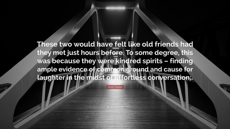Amor Towles Quote: “These two would have felt like old friends had they met just hours before. To some degree, this was because they were kindred spirits – finding ample evidence of common ground and cause for laughter in the midst of effortless conversation;.”