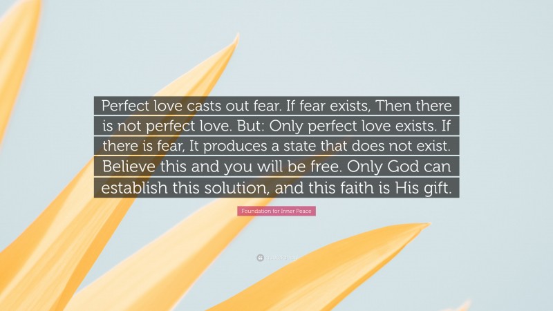 Foundation for Inner Peace Quote: “Perfect love casts out fear. If fear exists, Then there is not perfect love. But: Only perfect love exists. If there is fear, It produces a state that does not exist. Believe this and you will be free. Only God can establish this solution, and this faith is His gift.”