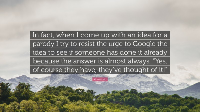 Al Yankovic Quote: “In fact, when I come up with an idea for a parody I try to resist the urge to Google the idea to see if someone has done it already because the answer is almost always, “Yes, of course they have, they’ve thought of it!””