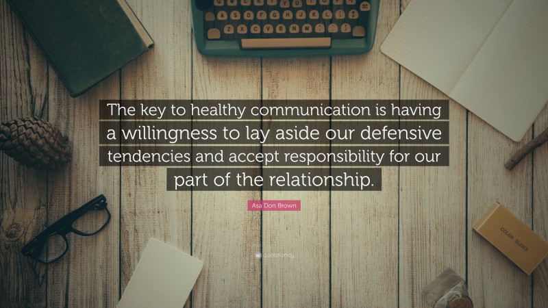 Asa Don Brown Quote: “The key to healthy communication is having a willingness to lay aside our defensive tendencies and accept responsibility for our part of the relationship.”