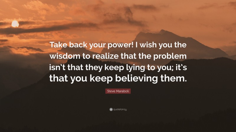 Steve Maraboli Quote: “Take back your power! I wish you the wisdom to realize that the problem isn’t that they keep lying to you; it’s that you keep believing them.”