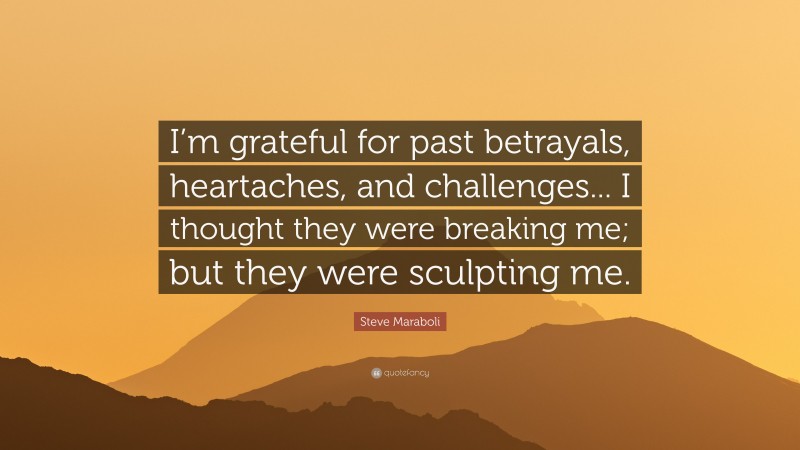 Steve Maraboli Quote: “I’m grateful for past betrayals, heartaches, and challenges... I thought they were breaking me; but they were sculpting me.”