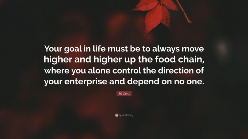 50 Cent Quote: “Your goal in life must be to always move higher and higher up the food chain, where you alone control the direction of your enterprise and depend on no one.”
