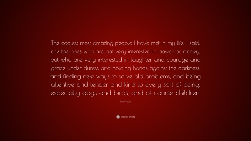 Brian Doyle Quote: “The coolest most amazing people I have met in my life, I said, are the ones who are not very interested in power or money, but who are very interested in laughter and courage and grace under duress and holding hands against the darkness, and finding new ways to solve old problems, and being attentive and tender and kind to every sort of being, especially dogs and birds, and of course children.”
