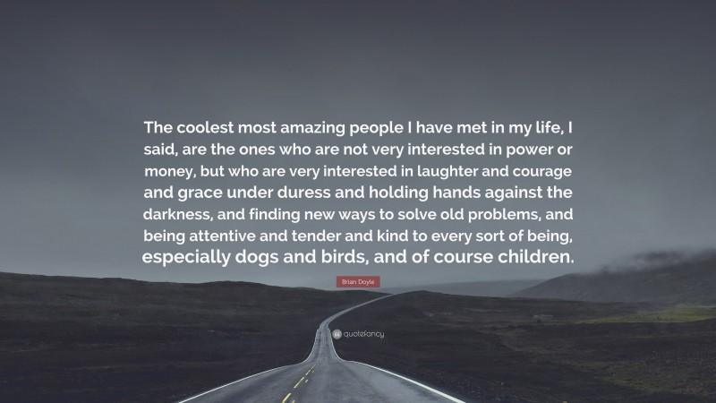 Brian Doyle Quote: “The coolest most amazing people I have met in my life, I said, are the ones who are not very interested in power or money, but who are very interested in laughter and courage and grace under duress and holding hands against the darkness, and finding new ways to solve old problems, and being attentive and tender and kind to every sort of being, especially dogs and birds, and of course children.”