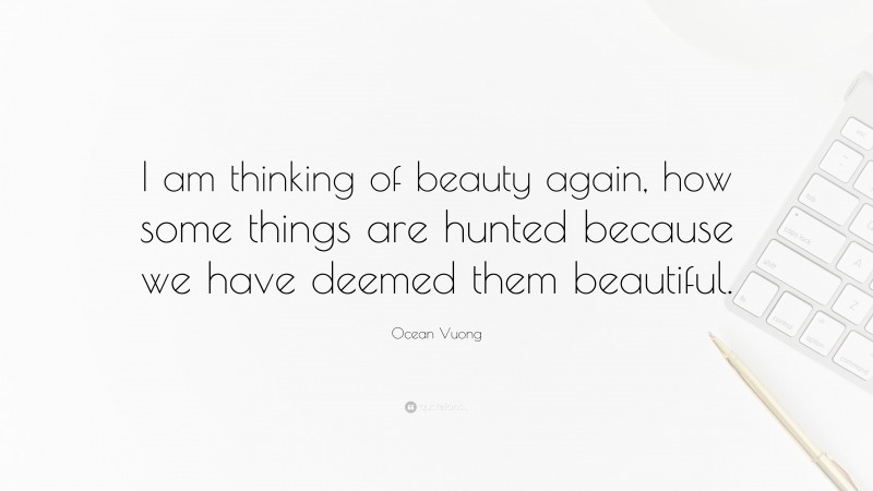 Ocean Vuong Quote: “I am thinking of beauty again, how some things are hunted because we have deemed them beautiful.”