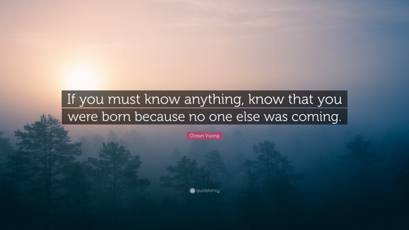 Ocean Vuong Quote: “If you must know anything, know that you were born because no one else was coming.”