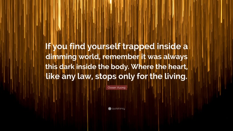 Ocean Vuong Quote: “If you find yourself trapped inside a dimming world, remember it was always this dark inside the body. Where the heart, like any law, stops only for the living.”