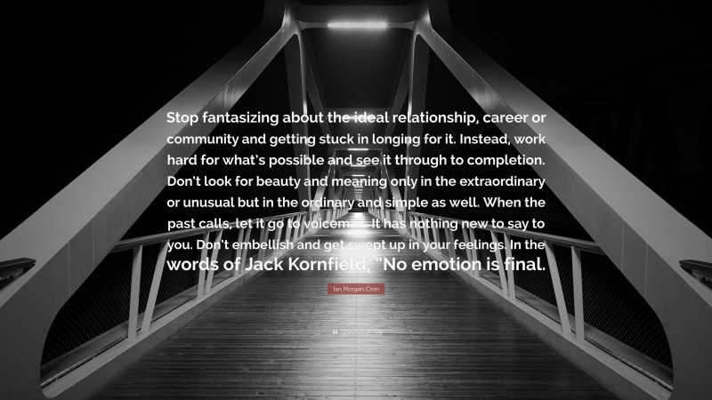 Ian Morgan Cron Quote: “Stop fantasizing about the ideal relationship, career or community and getting stuck in longing for it. Instead, work hard for what’s possible and see it through to completion. Don’t look for beauty and meaning only in the extraordinary or unusual but in the ordinary and simple as well. When the past calls, let it go to voicemail. It has nothing new to say to you. Don’t embellish and get swept up in your feelings. In the words of Jack Kornfield, “No emotion is final.”