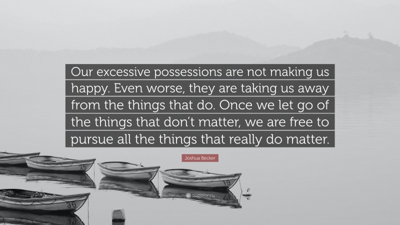 Joshua Becker Quote: “Our excessive possessions are not making us happy. Even worse, they are taking us away from the things that do. Once we let go of the things that don’t matter, we are free to pursue all the things that really do matter.”