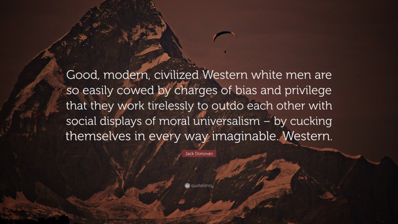 Jack Donovan Quote: “Good, modern, civilized Western white men are so easily cowed by charges of bias and privilege that they work tirelessly to outdo each other with social displays of moral universalism – by cucking themselves in every way imaginable. Western.”