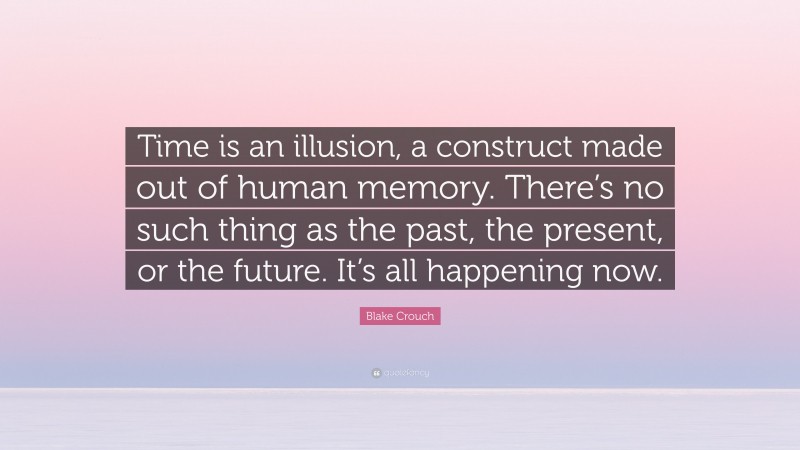 Blake Crouch Quote: “Time is an illusion, a construct made out of human memory. There’s no such thing as the past, the present, or the future. It’s all happening now.”