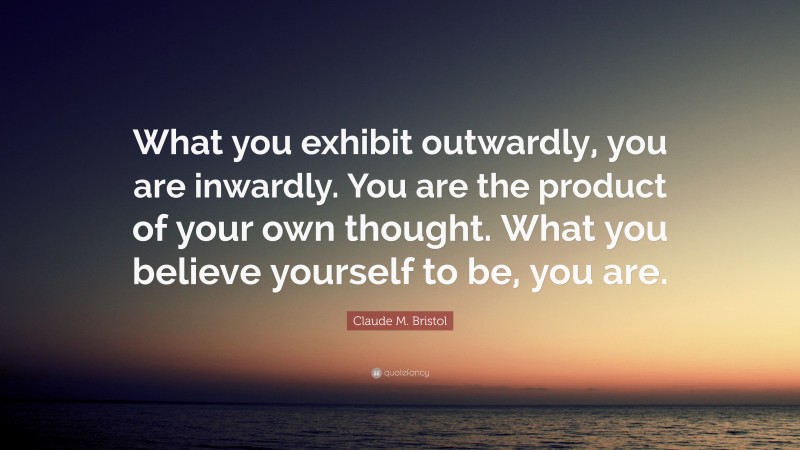Claude M. Bristol Quote: “What you exhibit outwardly, you are inwardly. You are the product of your own thought. What you believe yourself to be, you are.”