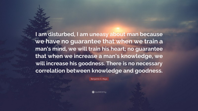 Benjamin E. Mays Quote: “I am disturbed, I am uneasy about man because we have no guarantee that when we train a man’s mind, we will train his heart; no guarantee that when we increase a man’s knowledge, we will increase his goodness. There is no necessary correlation between knowledge and goodness.”