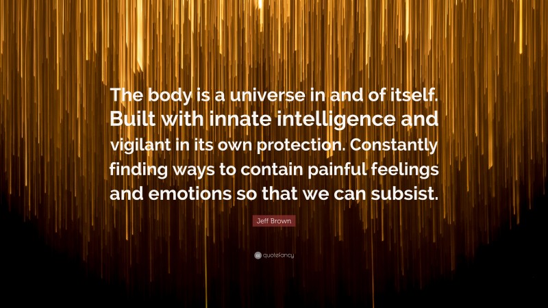 Jeff Brown Quote: “The body is a universe in and of itself. Built with innate intelligence and vigilant in its own protection. Constantly finding ways to contain painful feelings and emotions so that we can subsist.”