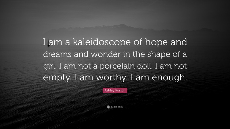 Ashley Poston Quote: “I am a kaleidoscope of hope and dreams and wonder in the shape of a girl. I am not a porcelain doll. I am not empty. I am worthy. I am enough.”