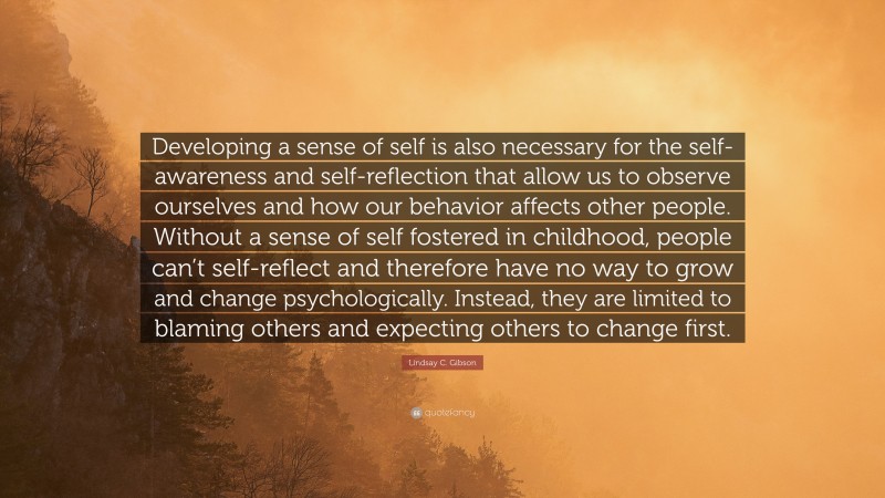 Lindsay C. Gibson Quote: “Developing a sense of self is also necessary for the self-awareness and self-reflection that allow us to observe ourselves and how our behavior affects other people. Without a sense of self fostered in childhood, people can’t self-reflect and therefore have no way to grow and change psychologically. Instead, they are limited to blaming others and expecting others to change first.”