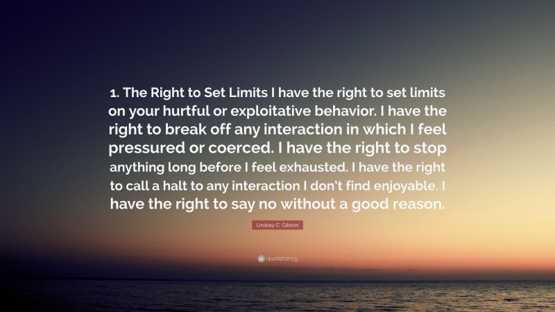 Lindsay C. Gibson Quote: “1. The Right to Set Limits I have the right to set limits on your hurtful or exploitative behavior. I have the right to break off any interaction in which I feel pressured or coerced. I have the right to stop anything long before I feel exhausted. I have the right to call a halt to any interaction I don’t find enjoyable. I have the right to say no without a good reason.”