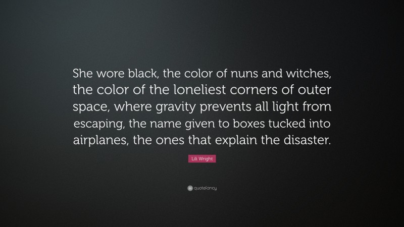 Lili Wright Quote: “She wore black, the color of nuns and witches, the color of the loneliest corners of outer space, where gravity prevents all light from escaping, the name given to boxes tucked into airplanes, the ones that explain the disaster.”