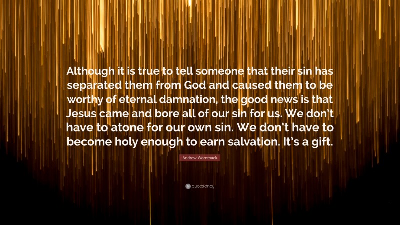 Andrew Wommack Quote: “Although it is true to tell someone that their sin has separated them from God and caused them to be worthy of eternal damnation, the good news is that Jesus came and bore all of our sin for us. We don’t have to atone for our own sin. We don’t have to become holy enough to earn salvation. It’s a gift.”