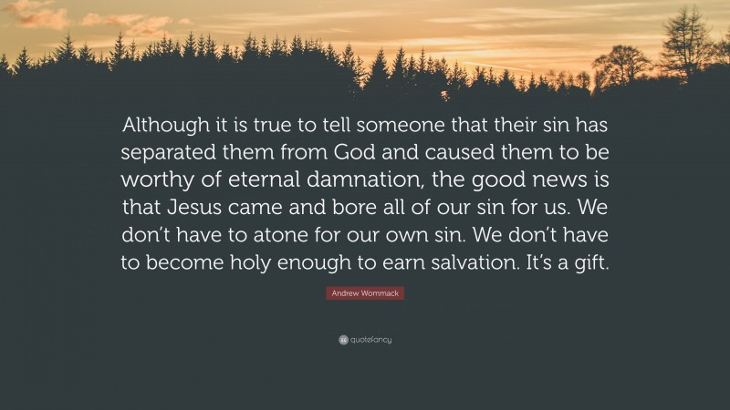 Andrew Wommack Quote: “Although it is true to tell someone that their sin has separated them from God and caused them to be worthy of eternal damnation, the good news is that Jesus came and bore all of our sin for us. We don’t have to atone for our own sin. We don’t have to become holy enough to earn salvation. It’s a gift.”