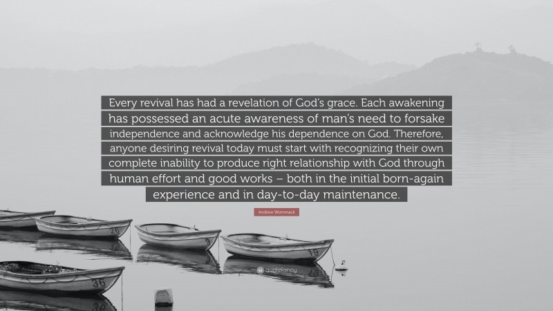 Andrew Wommack Quote: “Every revival has had a revelation of God’s grace. Each awakening has possessed an acute awareness of man’s need to forsake independence and acknowledge his dependence on God. Therefore, anyone desiring revival today must start with recognizing their own complete inability to produce right relationship with God through human effort and good works – both in the initial born-again experience and in day-to-day maintenance.”