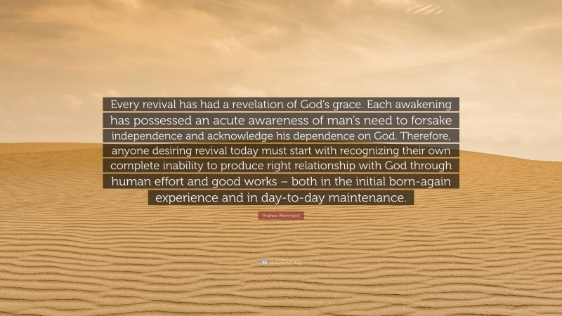 Andrew Wommack Quote: “Every revival has had a revelation of God’s grace. Each awakening has possessed an acute awareness of man’s need to forsake independence and acknowledge his dependence on God. Therefore, anyone desiring revival today must start with recognizing their own complete inability to produce right relationship with God through human effort and good works – both in the initial born-again experience and in day-to-day maintenance.”
